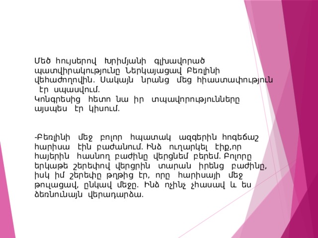 Մեծ հույսերով Խրիմյանի գլխավորած պատվիրակությունը Ներկայացավ Բեռլինի վեհաժողովին. Սակայն նրանց մեց հիաստափություն էր սպասվում. Կոնգրեսից հետո նա իր տպավորությունները այսպես էր կիսում. -Բեռլինի մեջ բոլոր հպատակ ազգերին հոգեճաշ հարիսա էին բաժանում. Ինձ ուղարկել էիք,որ հայերին հասնող բաժինը վերցնեմ բերեմ. Բոլորը երկաթե շերեփով վերցրին տարան իրենց բաժինը, իսկ իմ շերեփը թղթից էր, որը հարիսայի մեջ թուլացավ, ընկավ մեջը. Ինձ ոչինչ չհասավ և ես ձեռնունայն վերադարձա. 