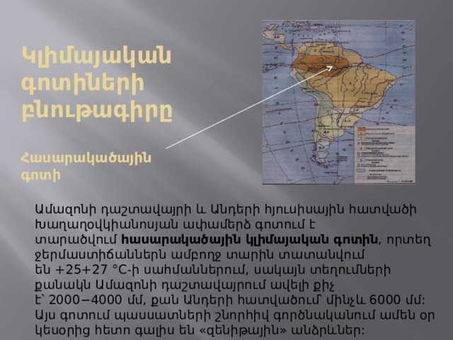 Կլիմայական գոտիների բնութագիրը    Հասարակածային գոտի Ամազոնի դաշտավայրի և Անդերի հյուսիսային հատվածի Խաղաղօվկիանոսյան ափամերձ գոտում է տարածվում  հասարակածային կլիմայական գոտին , որտեղ ջերմաստիճաններն ամբողջ տարին տատանվում են +25+27 °C-ի սահմաններում, սակայն տեղումների քանակն Ամազոնի դաշտավայրում ավելի քիչ է՝ 2000−4000 մմ, քան Անդերի հատվածում՝ մինչև 6000 մմ: Այս գոտում պասսատների շնորհիվ գործնականում ամեն օր կեսօրից հետո գալիս են «զենիթային» անձրևներ:   