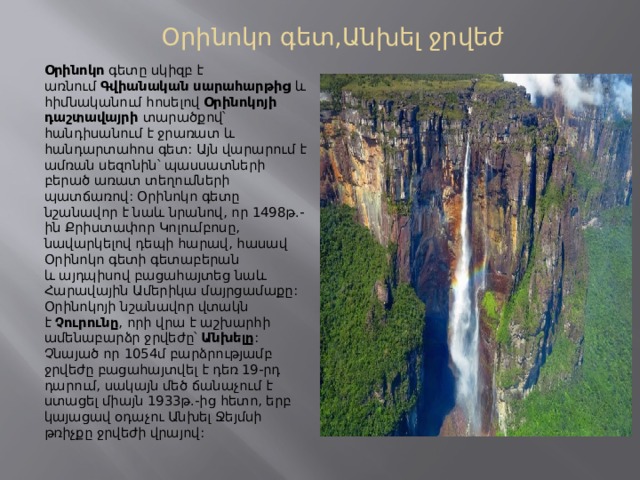 Օրինոկո գետ,Անխել ջրվեժ Օրինոկո  գետը սկիզբ է առնում  Գվիանական սարահարթից  և հիմնականում հոսելով  Օրինոկոյի դաշտավայրի  տարածքով՝ հանդիսանում է ջրառատ և հանդարտահոս գետ: Այն վարարում է ամռան սեզոնին՝ պասսատների բերած առատ տեղումների պատճառով: Օրինոկո գետը նշանավոր է նաև նրանով, որ 1498թ.-ին Քրիստափոր Կոլումբոսը, նավարկելով դեպի հարավ, հասավ Օրինոկո գետի գետաբերան և այդպիսով բացահայտեց նաև Հարավային Ամերիկա մայրցամաքը: Օրինոկոյի նշանավոր վտակն է  Չուրունը , որի վրա է աշխարհի ամենաբարձր ջրվեժը՝  Անխելը : Չնայած որ 1054մ բարձրությամբ ջրվեժը բացահայտվել է դեռ 19-րդ դարում, սակայն մեծ ճանաչում է ստացել միայն 1933թ.-ից հետո, երբ կայացավ օդաչու Անխել Ջեյմսի թռիչքը ջրվեժի վրայով: 
