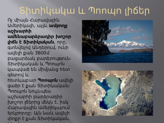 Տիտիկակա և Պոոպո լիճեր Ոչ միայն Հարավային Ամերիկայի, այլև  ամբողջ աշխարհի ամենաբարձրադիր խոշոր լիճն է Տիտիկական , որը, գտնվելով Անդերում, ունի ավելի քան 3800մ բացարձակ բարձրություն։ Տիտիկական և Պոոպոն կապված են միմյանց հետ գետով և հետևաբար  Պոոպոն  ավելի ցածր է քան Տիտիկական: Պոոպոն նույնպես աշխարհի բարձրադիր խոշոր լճերից մեկն է, իսկ Հարավային Ամերիկայում երկրորդը: Այն նաև ավելի փոքր է քան Տիտիկական, հետևաբար, մայրցամաքի երեք խոշոր լճերի շարքում ամենացածրադիրն է: 