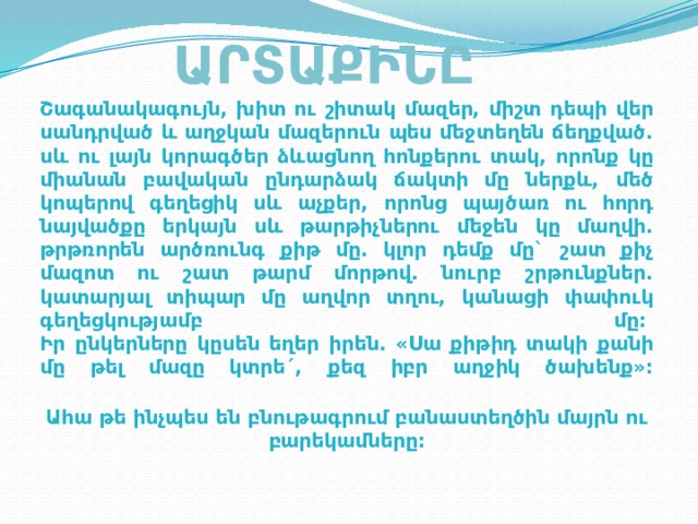 ԱՐՏԱՔԻՆԸ Շագանակագույն, խիտ ու շիտակ մազեր, միշտ դեպի վեր սանդրված և աղջկան մազերուն պես մեջտեղեն ճեղքված. սև ու լայն կորագծեր ձևացնող հոնքերու տակ, որոնք կը միանան բավական ընդարձակ ճակտի մը ներքև, մեծ կոպերով գեղեցիկ սև աչքեր, որոնց պայծառ ու հորդ նայվածքը երկայն սև թարթիչներու մեջեն կը մաղվի. թրթռորեն արծռունգ քիթ մը. կլոր դեմք մը` շատ քիչ մազոտ ու շատ թարմ մորթով. նուրբ շրթունքներ. կատարյալ տիպար մը աղվոր տղու, կանացի փափուկ գեղեցկությամբ մը:   Իր ընկերները կըսեն եղեր իրեն. «Սա քիթիդ տակի քանի մը թել մազը կտրե´, քեզ իբր աղջիկ ծախենք»:   Ահա թե ինչպես են բնութագրում բանաստեղծին մայրն ու բարեկամները:   