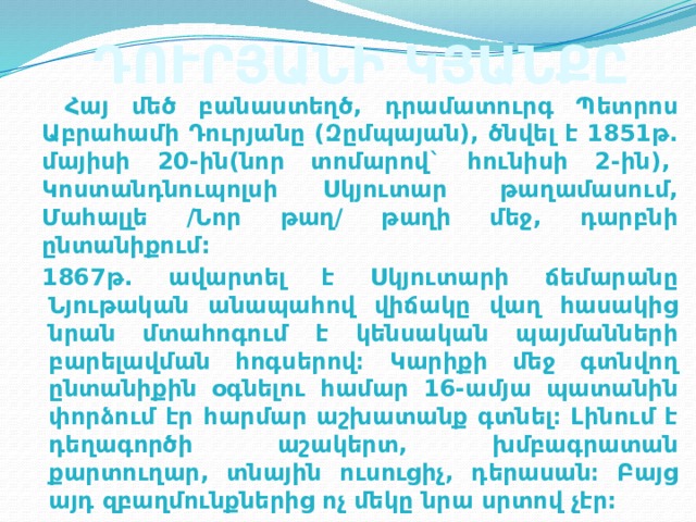 ԴՈՒՐՅԱՆԻ ԿՅԱՆՔԸ  Հայ մեծ բանաստեղծ, դրամատուրգ Պետրոս Աբրահամի Դուրյանը (Զըմպայան), ծնվել է 1851թ. մայիսի 20-ին(նոր տոմարով` հունիսի 2-ին),  Կոստանդնուպոլսի Սկյուտար  թաղամասում, Մահալլե /Նոր թաղ/ թաղի մեջ, դարբնի ընտանիքում: 1867թ. ավարտել է Սկյուտարի ճեմարանը Նյութական անապահով վիճակը վաղ հասակից նրան մտահոգում է կենսական պայմանների բարելավման հոգսերով։ Կարիքի մեջ գտնվող ընտանիքին օգնելու համար 16-ամյա պատանին փորձում էր հարմար աշխատանք գտնել։ Լինում է դեղագործի աշակերտ, խմբագրատան քարտուղար, տնային ուսուցիչ, դերասան։ Բայց այդ զբաղմունքներից ոչ մեկը նրա սրտով չէր: 