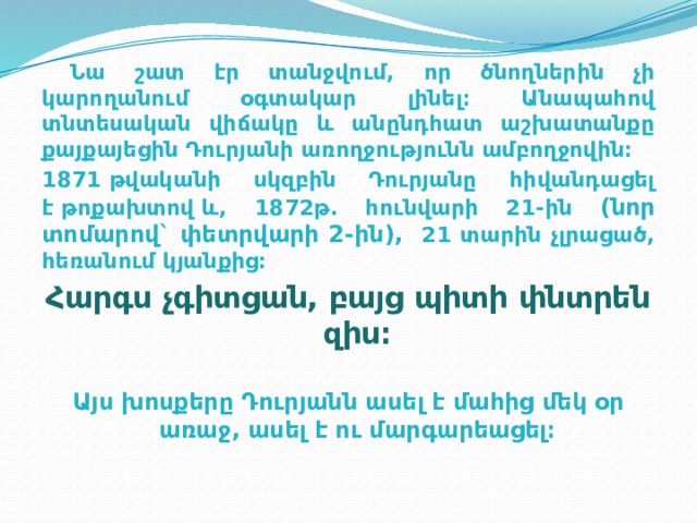  Նա շատ էր տանջվում, որ ծնողներին չի կարողանում օգտակար լինել։ Անապահով տնտեսական վիճակը և անընդհատ աշխատանքը քայքայեցին Դուրյանի առողջությունն ամբողջովին։  1871 թվականի սկզբին Դուրյանը հիվանդացել է թոքախտով և, 1872թ. հունվարի 21-ին (նոր տոմարով` փետրվարի 2-ին), 21 տարին չլրացած, հեռանում կյանքից։ Հարգս չգիտցան, բայց պիտի փնտրեն զիս։ Այս խոսքերը Դուրյանն ասել է մահից մեկ օր առաջ, ասել է ու մարգարեացել։ 