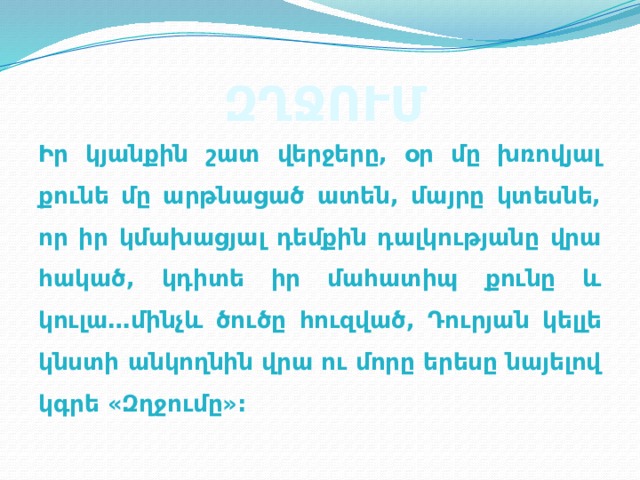 ԶՂՋՈՒՄ Իր կյանքին շատ վերջերը, օր մը խռովյալ քունե մը արթնացած ատեն, մայրը կտեսնե, որ իր կմախացյալ դեմքին դալկությանը վրա հակած, կդիտե իր մահատիպ քունը և կուլա…մինչև ծուծը հուզված, Դուրյան կելլե կնստի անկողնին վրա ու մորը երեսը նայելով կգրե «Զղջումը»: 