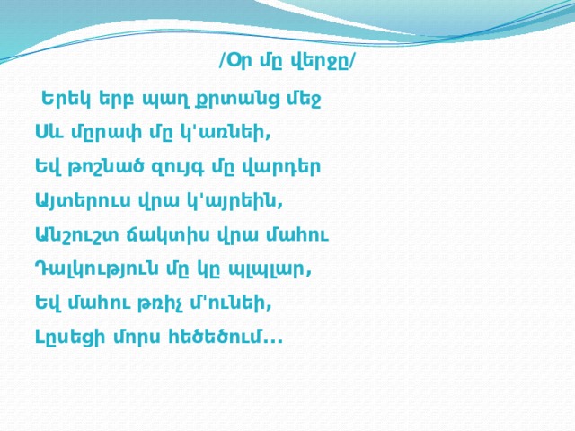  /Օր մը վերջը/  Երեկ երբ պաղ քրտանց մեջ  Սև մըրափ մը կ'առնեի,  Եվ թոշնած զույգ մը վարդեր  Այտերուս վրա կ'այրեին,  Անշուշտ ճակտիս վրա մահու  Դալկություն մը կը պլպլար,  Եվ մահու թռիչ մ'ունեի,  Լըսեցի մորս հեծեծում...   