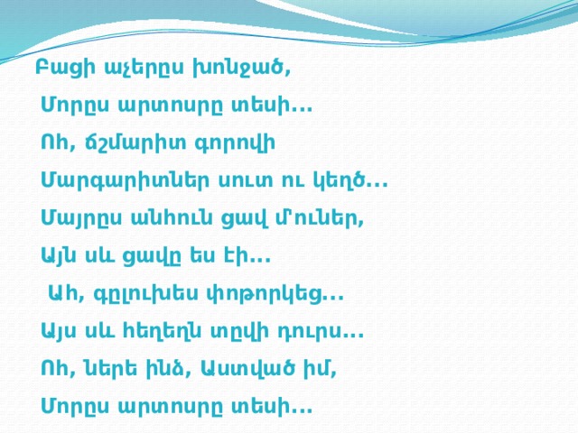 Բացի աչերըս խոնջած,  Մորըս արտոսրը տեսի...  Ոհ, ճշմարիտ գորովի   Մարգարիտներ սուտ ու կեղծ...  Մայրըս անհուն ցավ մ'ուներ,  Այն սև ցավը ես էի...  Ահ, գըլուխես փոթորկեց...  Այս սև հեղեղն տըվի դուրս...  Ոհ, ներե ինձ, Աստված իմ,  Մորըս արտոսրը տեսի... 