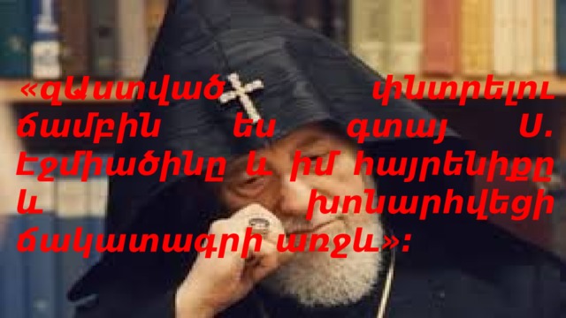   «զԱստված փնտրելու ճամբին ես գտայ Ս. Էջմիածինը և իմ հայրենիքը և խոնարհվեցի ճակատագրի առջև»:  