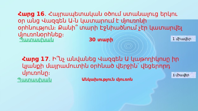 Հարց 16 ․ Հայրապետական օծում ստանալուց երկու օր անց Վազգեն Ա-ն կատարում է մյուռոնի օրհնություն։ Քանի՞ տարի Էջնիածնում չէր կատարվել մյուռոնօրհնեք։ Պատասխան 30 տարի 1 միավեր Հարց 17 ․ Ի՞նչ անվանեց Վազգեն Ա կաթողիկոսը իր կյանքի մայրամուտին օրհնած վերջին՝ վեցերորդ մյուռոնը։ Պատասխան Անկախություն մյուռոն 
