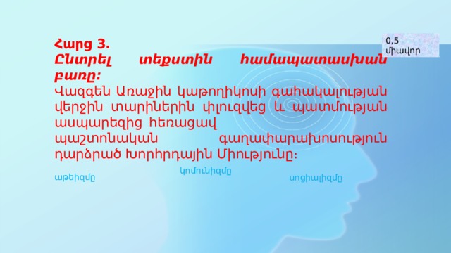 Հարց 3․ Ընտրել տեքստին համապատասխան բառը։ Վազգեն Առաջին կաթողիկոսի գահակալության վերջին տարիներին փլուզվեց և պատմության ասպարեզից հեռացավ պաշտոնական գաղափարախոսություն դարձրած Խորհրդային Միությունը։ 0,5 միավոր Աթեիզմ գ․ -/փիլ/ Անաստվածություն, աստվածամերժություն, անաստվածապաշտություն, աստվածամերժություն կոմունիզմը աթեիզմը սոցիալիզմը  