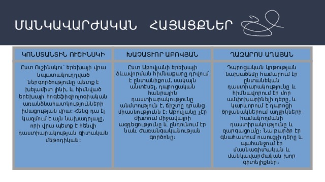 ՄԱՆԿԱՎԱՐԺԱԿԱՆ ՀԱՅԱՑՔՆԵՐ ԿՈՆՍՏԱՆՏԻՆ ՈՒՇԻՆՍԿԻ ԽԱՉԱՏՒՈՐ ԱԲՈՎՅԱՆ Ըստ Ուշինսկու՝ երեխայի վրա նպատակուղղված ներգործությունը պետք է խելամիտ լինի, և հիմնված երեխայի հոգեֆիզիոլոգիական առանձնահատկությունների իմացության վրա: Հենց դա էլ կազմում է այն նախադրյալը, որի վրա պետք է հենվի դաստիարակության գիտական մեթոդիկան: ՂԱԶԱՐՈՍ ԱՂԱՅԱՆ Ըստ Աբովյանի երեխայի ձևավորման հիմնաքարը դրվում է ընտանիքում, սակայն անտեսել, դպրոցական հանրային դաստիարակությունը անմտություն է, ճիշտը դրանց միասնությունն է։ Աբովյանը չէր ժխտում միջավայրի ազդեցությունը և ընդունում էր նաև ժառանգականության գործոնը։ Դպրոցական կրթության նախածեմը համարում էր ընտանեկան դաստիարակությունը և հիմնավորում էր մոր ամփոխարինելի դերը, և կարևորում է դպրոցի ծրջանակներում աղջիկների համակողմանի դաստիրակությունը և զարգացումը։ Նա բարձր էր գնահատում ուսուցչի դերը և պահանջում էր մասնագիտական և մանկավարժական խոր գիտելիքներ։ 