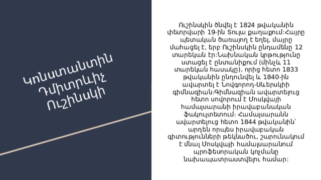 Կոնստանտին Դմիտրևիչ Ուշինսկի Ուշինսկին ծնվել է 1824 թվականին փետրվարի 19-ին Տուլա քաղաքում:Հայրը պետական ծառայող է եղել, մայրը մահացել է, երբ Ուշինսկին ընդամենը 12 տարեկան էր:Նախնական կրթությունը ստացել է ընտանիքում (մինչև 11 տարեկան հասակը), որից հետո 1833 թվականին ընդունվել և 1840-ին ավարտել է Նովգորոդ-Սևերսկիի գիմնազիան։Գիմնազիան ավարտելուց հետո սովորում է Մոսկվայի համալսարանի իրավաբանական ֆակուլտետում։ Համալսարանն ավարտելուց հետո 1844 թվականին՝ արդեն որպես իրավաբական գիտությունների թեկնածու, շարունակում է մնալ Մոսկվայի համալսարանում պրոֆեսորական կոչմանը նախապատրաստվելու համար: 