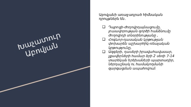 Խաչատուր Աբովյան Աբովյանի առաջադրած հիմնական դրույթներն են․ Դպրոցի-ժողովրդայնացումը, լուսավորության գործի հանձնումը ժողովրդի տնօրինությանը , Հոգևոր-դասական կրթության փոխարեն աշխարհիկ-ռեալական կրթությունը, Ազգերի, դասերի իրավահավասար, չքավերների համար ձրի 2 սեռի 7-14 տարեկան երեխաների պարտադիր, ներդաշնակ ու համակողմանի զարգացման ապահովում։ 