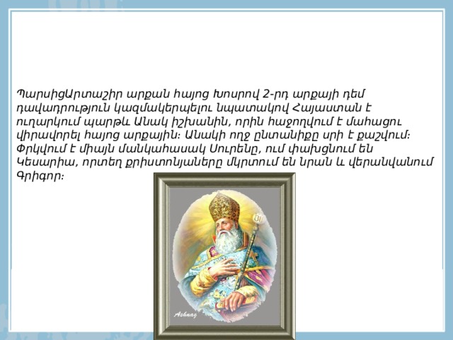 ՊարսիցԱրտաշիր արքան հայոց Խոսրով 2-րդ արքայի դեմ դավադրություն կազմակերպելու նպատակով Հայաստան է ուղարկում պարթև Անակ իշխանին, որին հաջողվում է մահացու վիրավորել հայոց արքային։ Անակի ողջ ընտանիքը սրի է քաշվում։ Փրկվում է միայն մանկահասակ Սուրենը, ում փախցնում են Կեսարիա, որտեղ քրիստոնյաները մկրտում են նրան և վերանվանում Գրիգոր։   