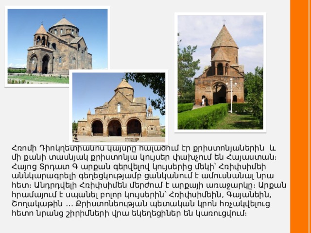 Հռոմի Դիոկղետիանոս կայսրը հալածում էր քրիստոնյաներին և մի քանի տասնյակ քրիստոնյա կույսեր փախչում են Հայաստան։ Հայոց Տրդատ Գ արքան գերվելով կույսերից մեկի՝ Հռիփսիմեի աննկարագրելի գեղեցկությամբ ցանկանում է ամուսնանալ նրա հետ։ Անդրդվելի Հռիփսիմեն մերժում է արքայի առաջարկը։ Արքան հրամայում է սպանել բոլոր կույսերին՝ Հռիփսիմեին, Գայանեին, Շողակաթին ․․․ Քրիստոնեության պետական կրոն հռչակվելուց հետո նրանց շիրիմների վրա եկեղեցիներ են կառուցվում։ 