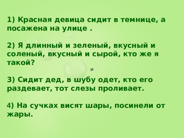1) Красная девица сидит в темнице, а посажена на улице .  2) Я длинный и зеленый, вкусный и соленый, вкусный и сырой, кто же я такой?  3) Сидит дед, в шубу одет, кто его раздевает, тот слезы проливает.  4 ) На сучках висят шары, посинели от жары. и 