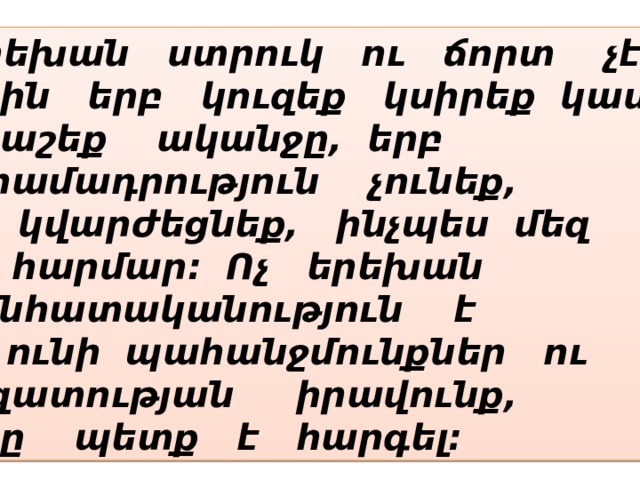 Երեխան ստրուկ ու ճորտ չէ, որին երբ կուզեք կսիրեք կամ կքաշեք ականջը, երբ տրամադրություն չունեք, և կվարժեցնեք, ինչպես մեզ Է հարմար: Ոչ երեխան  անհատականություն է և ունի պահանջմունքներ ու ազատության իրավունք, որը պետք է հարգել: 