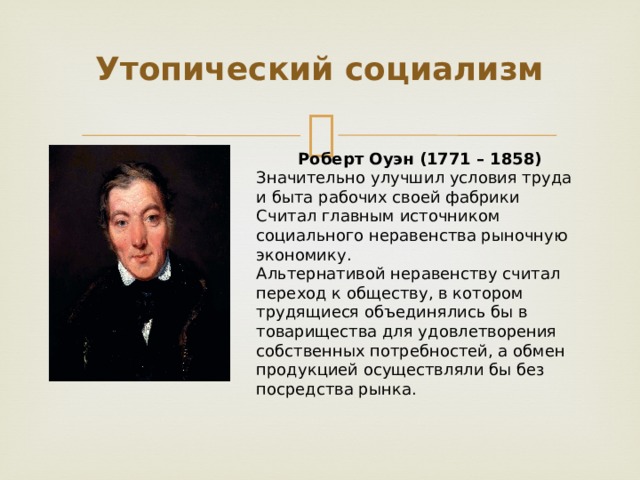 Утопический социализм Роберт Оуэн (1771 – 1858) Значительно улучшил условия труда и быта рабочих своей фабрики Считал главным источником социального неравенства рыночную экономику. Альтернативой неравенству считал переход к обществу, в котором трудящиеся объединялись бы в товарищества для удовлетворения собственных потребностей, а обмен продукцией осуществляли бы без посредства рынка. 
