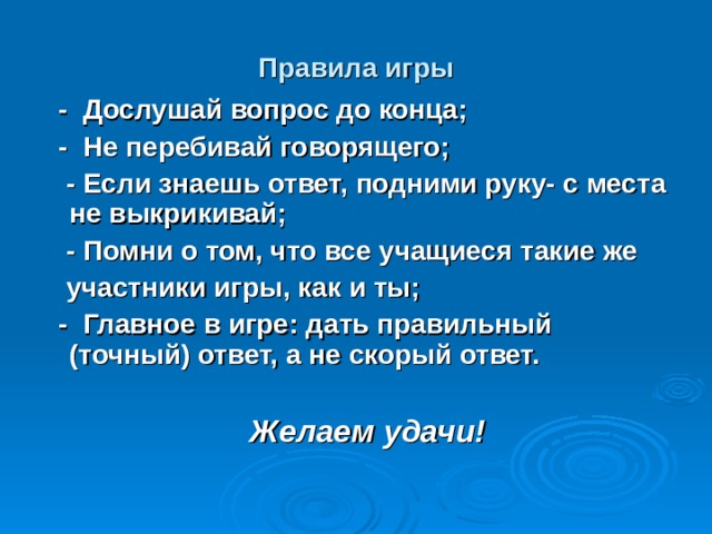 Правила игры  - Дослушай вопрос до конца;  - Не перебивай говорящего;  - Если знаешь ответ, подними руку- с места не выкрикивай;  - Помни о том, что все учащиеся такие же  участники игры, как и ты;  - Главное в игре: дать правильный (точный) ответ, а не скорый ответ.   Желаем удачи! 