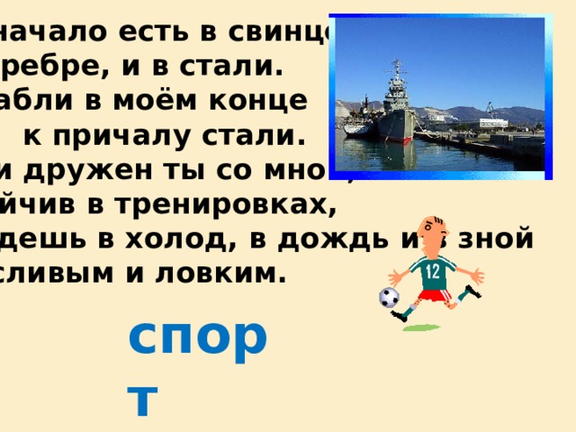 Моё начало есть в свинце, И в серебре, и в стали. А корабли в моём конце Вчера к причалу стали. И если дружен ты со мной, Настойчив в тренировках, Ты будешь в холод, в дождь и в зной Выносливым и ловким. спорт 