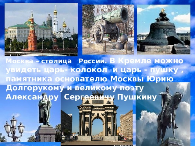 Москва – столица России. В Кремле можно увидеть царь- колокол и царь - пушку , памятника основателю Москвы Юрию Долгорукому и великому поэту Александру Сергеевичу Пушкину . 