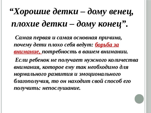 “ Хорошие детки – дому венец,  плохие детки – дому конец”.  Самая первая и самая основная причина, почему дети плохо себя ведут: борьба за внимание, потребность в вашем внимании.  Если ребенок не получает нужного количества внимания, которое ему так необходимо для нормального развития и эмоционального благополучия, то он находит свой способ его получить: непослушание. 