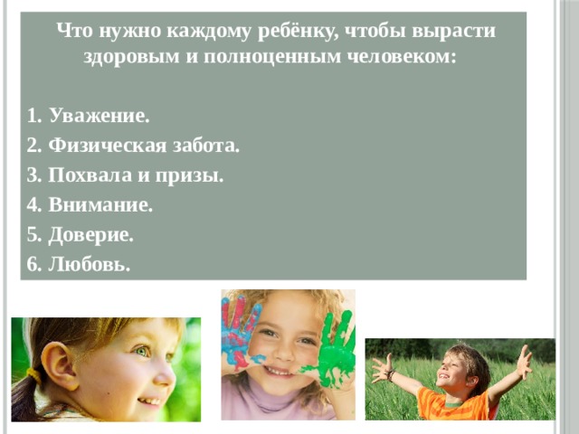   Что нужно каждому ребёнку, чтобы вырасти здоровым и полноценным человеком:  1. Уважение. 2. Физическая забота. 3. Похвала и призы. 4. Внимание. 5. Доверие. 6. Любовь.  