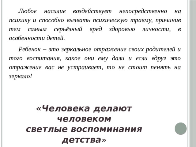 Любое насилие воздействует непосредственно на психику и способно вызвать психическую травму, причинив тем самым серьёзный вред здоровью личности, в особенности детей. Ребенок – это зеркальное отражение своих родителей и того воспитания, какое они ему дали и если вдруг это отражение вас не устраивает, то не стоит пенять на зеркало!  «Человека делают человеком светлые воспоминания детства »   Ф.М. Достоевский 