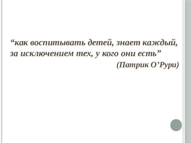 “ как воспитывать детей, знает каждый, за исключением тех, у кого они есть”  (Патрик О’Рури)  