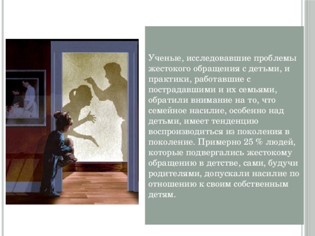 Ученые, исследовавшие проблемы жестокого обращения с детьми, и практики, работавшие с пострадавшими и их семьями, обратили внимание на то, что семейное насилие, особенно над детьми, имеет тенденцию воспроизводиться из поколения в поколение. Примерно 25 % людей, которые подвергались жестокому обращению в детстве, сами, будучи родителями, допускали насилие по отношению к своим собственным детям. 