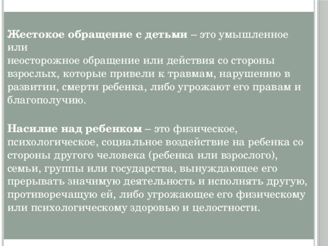 Жестокое обращение с детьми – это умышленное или  неосторожное обращение или действия со стороны взрослых, которые привели к травмам, нарушению в развитии, смерти ребенка, либо угрожают его правам и благополучию.   Насилие над ребенком – это физическое,  психологическое, социальное воздействие на ребенка со стороны другого человека (ребенка или взрослого), семьи, группы или государства, вынуждающее его прерывать значимую деятельность и исполнять другую, противоречащую ей, либо угрожающее его физическому или психологическому здоровью и целостности.   