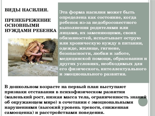 Виды насилия.   Пренебрежение основными  нуждами ребенка Эта форма насилия может быть определена как состояние, когда ребенок из-за недобросовестного выполнения родителями или лицами, их заменяющими, своих обязанностей, испытывает острую или хроническую нужду в питании, одежде, жилище, гигиене, безопасности, любви и заботе, медицинской помощи, образовании и других условиях, необходимых для его физического, интеллектуального и эмоционального развития. В дошкольном возрасте на первый план выступают признаки отставания в психофизическом развитии (маленький рост, низкая масса тела, ограниченность знаний об окружающем мире) в сочетании с эмоциональными нарушениями (высокий уровень тревоги, сниженная самооценка) и расстройствами поведения. 