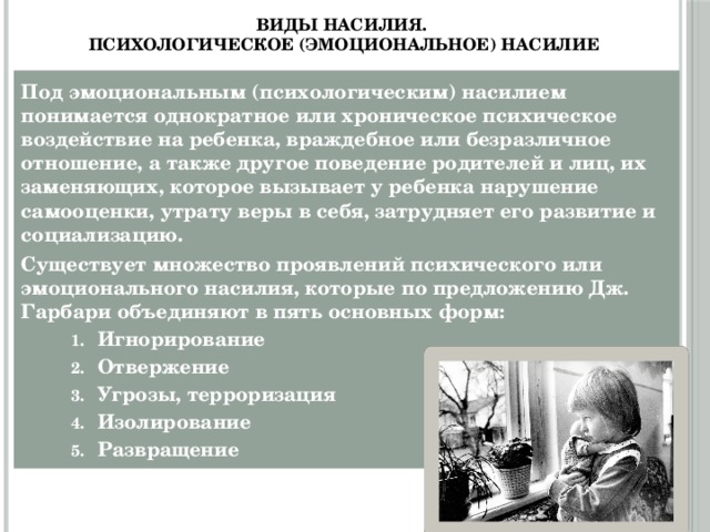 Виды насилия.  Психологическое (эмоциональное) насилие Под эмоциональным (психологическим) насилием понимается однократное или хроническое психическое воздействие на ребенка, враждебное или безразличное отношение, а также другое поведение родителей и лиц, их заменяющих, которое вызывает у ребенка нарушение самооценки, утрату веры в себя, затрудняет его развитие и социализацию. Существует множество проявлений психического или эмоционального насилия, которые по предложению Дж. Гарбари объединяют в пять основных форм: Игнорирование Отвержение Угрозы, терроризация Изолирование Развращение Игнорирование Отвержение Угрозы, терроризация Изолирование Развращение 