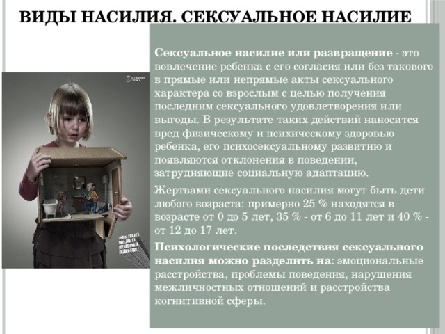 Виды насилия. Сексуальное насилие Сексуальное насилие или развращение - это вовлечение ребенка с его согласия или без такового в прямые или непрямые акты сексуального характера со взрослым с целью получения последним сексуального удовлетворения или выгоды. В результате таких действий наносится вред физическому и психическому здоровью ребенка, его психосексуальному развитию и появляются отклонения в поведении, затрудняющие социальную адаптацию. Жертвами сексуального насилия могут быть дети любого возраста: примерно 25 % находятся в возрасте от 0 до 5 лет, 35 % - от 6 до 11 лет и 40 % - от 12 до 17 лет. Психологические последствия сексуального насилия можно разделить на : эмоциональные расстройства, проблемы поведения, нарушения межличностных отношений и расстройства когнитивной сферы. 