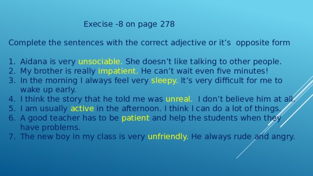  Execise -8 on page 278 Complete the sentences with the correct adjective or it’s opposite form Aidana is very unsociable. She doesn’t like talking to other people. My brother is really impatient. He can’t wait even five minutes! In the morning I always feel very sleepy. It’s very difficult for me to wake up early. I think the story that he told me was unreal. I don’t believe him at all. I am usually active in the afternoon. I think I can do a lot of things. A good teacher has to be patient and help the students when they have problems. The new boy in my class is very unfriendly. He always rude and angry. 