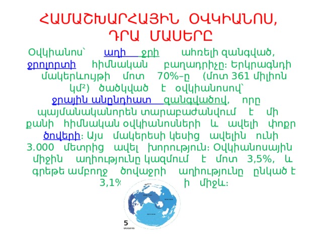 ՀԱՄԱՇԽԱՐՀԱՅԻՆ ՕՎԿԻԱՆՈՍ, ԴՐԱ ՄԱՍԵՐԸ Օվկիանոս՝     աղի  ջրի  ահռելի զանգված,  ջրոլորտի  հիմնական բաղադրիչը։ Երկրագնդի մակերևույթի մոտ 70%–ը (մոտ 361 միլիոն կմ²) ծածկված է օվկիանոսով՝   ջրային անընդհատ  զանգվածով , որը պայմանականորեն տարաբաժանվում է մի քանի հիմնական օվկիանոսների և ավելի փոքր   ծովերի ։ Այս մակերեսի կեսից ավելին ունի 3.000 մետրից ավել խորություն։ Օվկիանոսային միջին աղիությունը կազմում է մոտ 3,5%, և գրեթե ամբողջ ծովաջրի աղիությունը ընկած է 3,1% և 3,8%–ի միջև։ 