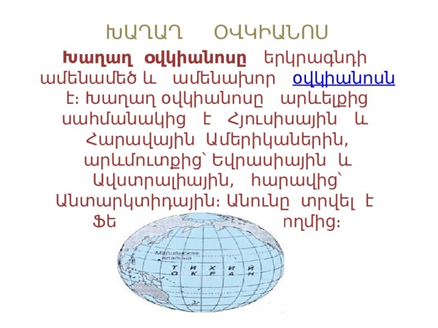 ԽԱՂԱՂ ՕՎԿԻԱՆՈՍ Խաղաղ օվկիանոսը երկրագնդի ամենամեծ և ամենախոր  օվկիանոսն  է։ Խաղաղ օվկիանոսը արևելքից սահմանակից է Հյուսիսային և Հարավային Ամերիկաներին, արևմուտքից՝ Եվրասիային և Ավստրալիային, հարավից՝ Անտարկտիդային։ Անունը տրվել է Ֆեռնան Մագելանի կողմից։ 