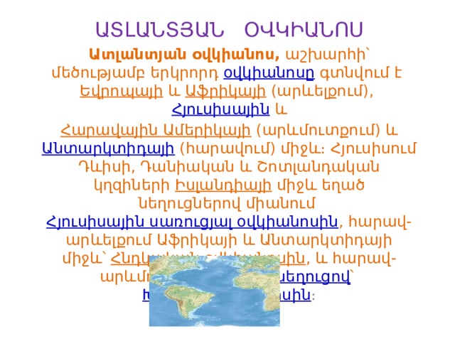 ԱՏԼԱՆՏՅԱՆ ՕՎԿԻԱՆՈՍ Ատլանտյան օվկիանոս,  աշխարհի՝ մեծությամբ երկրորդ  օվկիանոսը գտնվում է  Եվրոպայի  և  Աֆրիկայի  (արևելքում),  Հյուսիսային  և   Հարավային Ամերիկայի  (արևմուտքում) և  Անտարկտիդայի  (հարավում) միջև։ Հյուսիսում Դևիսի, Դանիական և Շոտլանդական կղզիների  Իսլանդիայի  միջև եղած նեղուցներով միանում  Հյուսիսային սառուցյալ օվկիանոսին , հարավ-արևելքում Աֆրիկայի և Անտարկտիդայի միջև՝  Հնդկական օվկիանոսին , և հարավ-արևմուտքում  Դրեյկի նեղուցով ՝  Խաղաղ օվկիանոսին ։ 