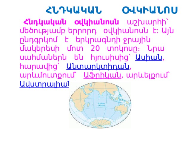  ՀՆԴԿԱԿԱՆ ՕՎԿԻԱՆՈՍ  Հնդկական օվկիանոսն աշխարհի՝ մեծությամբ երրորդ  օվկիանոսն է: Այն ընդգրկոմ է երկրագնդի ջրային մակերեսի մոտ 20 տոկոսը։ Նրա սահմաներն են հյուսիսից՝   Ասիան , հարավից՝  Անտարկտիդան , արևմուտքում՝   Աֆրիկան , արևելքում՝  Ավստրալիան ։ 