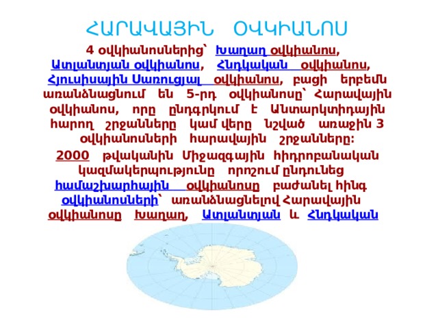 ՀԱՐԱՎԱՅԻՆ ՕՎԿԻԱՆՈՍ 4 օվկիանոսներից՝  Խաղաղ օվկիանոս ,   Ատլանտյան օվկիանոս ,   Հնդկական  օվկիանոս ,   Հյուսիսային Սառուցյալ  օվկիանոս , բացի երբեմն առանձնացնում են 5-րդ օվկիանոսը՝ Հարավային օվկիանոս, որը ընդգրկում է Անտարկտիդային հարող շրջանները կամ վերը նշված առաջին 3 օվկիանոսների հարավային շրջանները։ 2000   թվականին Միջազգային հիդրոբանական կազմակերպությունը որոշում ընդունեց   համաշխարհային  օվկիանոսը  բաժանել հինգ  օվկիանոսների ՝ առանձնացնելով Հարավային   օվկիանոսը   Խաղաղ ,  Ատլանտյան  և   Հնդկական    օվկիանոսներից։  