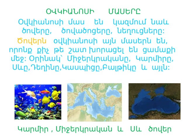 ՕՎԿԻԱՆՈՍԻ ՄԱՍԵՐԸ Օվկիանոսի մաս են կազմում նաև ծովերը, ծովածոցերը, նեղուցները: Ծովերն օվկիանոսի այն մասերն են, որոնք քիչ թե շատ խորացել են ցամաքի մեջ: Օրինակ՝ Միջերկրականը, Կարմիրը, Սևը,Դեղինը,Կասպիցը,Բալթիկը և այլն:  Կարմիր , Միջերկրական և Սև ծովեր 