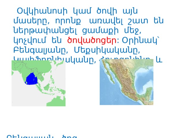  Օվկիանոսի կամ ծովի այն մասերը, որոնք առավել շատ են ներթափանցել ցամաքի մեջ, կոչվում են ծովածոցեր : Օրինակ՝ Բենգալյանը, Մեքսիկականը, Կալիֆոռնիականը, Հուդզոնինը և այլն: Բենգալյան ծոց , Մեքսիկական ծոց 
