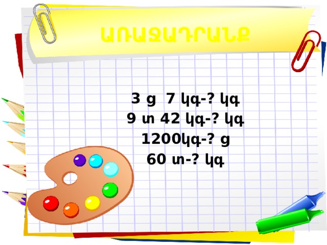 ԱՌԱՋԱԴՐԱՆՔ 3 ց 7 կգ- ? կգ 9 տ 42 կգ-? կգ 1200կգ-? ց 60 տ-? կգ  