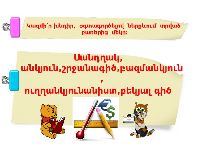 Կազմի ՛ ր խնդիր, օգտագործելով ներքևում տրված բառերից մեկը: Սանդղակ, անկյուն,շրջանագիծ,բազմանկյուն, ուղղանկյունանիստ,բեկյալ գիծ 