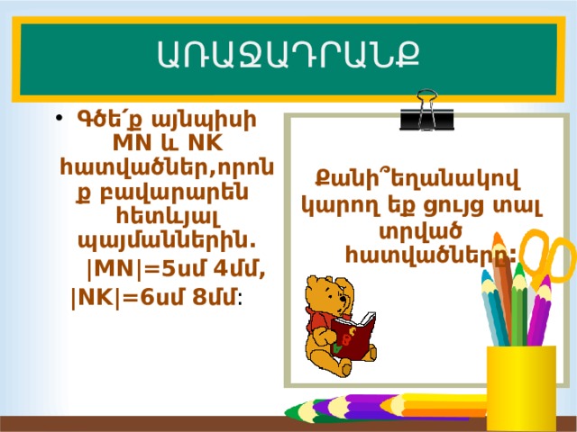 ԱՌԱՋԱԴՐԱՆՔ  Գծե՛ք այնպիսի MN և NK հատվածներ,որոնք բավարարեն հետևյալ պայմաններին.  |MN|=5սմ 4մմ,  |NK|=6սմ 8մմ : Քանի ՞եղանակով կարող եք ցույց տալ տրված հատվածները : 