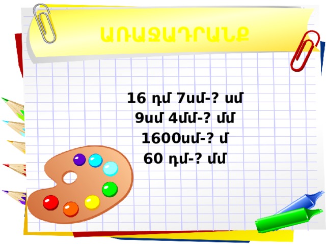 ԱՌԱՋԱԴՐԱՆՔ 16 դմ 7սմ- ? սմ 9սմ 4մմ-? մմ 1600սմ-? մ 60 դմ-? մմ  