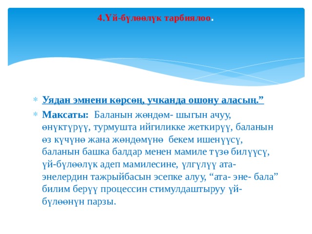 4.Үй-бүлөөлүк тарбиялоо .   Уядан эмнени көрсөң, учканда ошону аласың.” Максаты: Баланын жөндөм- шыгын ачуу, өнүктүрүү, турмушта ийгиликке жеткирүү, баланын өз күчүнө жана жөндөмүнө бекем ишенүүсү, баланын башка балдар менен мамиле түзө билүүсү, үй-бүлөөлүк адеп мамилесине, үлгүлүү ата-энелердин тажрыйбасын эсепке алуу, “ата- эне- бала” билим берүү процессин стимулдаштыруу үй-бүлөөнүн парзы. 