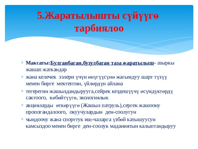 5.Жаратылышты сүйүүгө тарбиялоо Максаты: Булганбаган,бузулбаган таза жаратылыш - азыркы жашап жаткандар жана келечек ээлери үчүн өнүгүүсүнө жагымдуу шарт түзүү менен бирге мектептин, үйлөрдүн айлана тегерегин жашылдандырууга,сейрек кездешүүчү өсүмдүктөрдү сактоого, көбөйтүүгө, экологиялык акцияларды өткөрүүгө (Жашыл патруль),сергек жашоону пропогандалоого, окуучулардын ден-соолугун чыңдоочу жана спорттук иш-чаларга үзбөй катышуусун камсыздоо менен бирге ден-соолук маданиятын калыптандыруу 