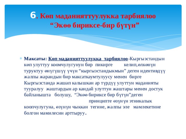 6 . Көп маданияттуулукка тарбиялоо  “Экөө бириксе-бир бүтүн”   Максаты:  Көп маданияттуулукка тарбиялоо -Кыргызстандын көп улуттуу коомчулугунун бир пикирге келип,өлкөнүн туруктуу өнүгүшүү үчүн “кыргызстандыкмын” деген идентивдүү жалпы жарандын бир максаткаумтулуусу менен бирге Кыргызстанда жашап калышкан ар түрдүү улуттун маданияты тууралуу жаштардын ар кандай улуттун жаштары менен достук байланышта болушу, “Экөө бириксе бир бүтүн”деген принципте өзүнүн этникалык коопчулугуна, өзүнүн чыккан тегине, жалпы эле мамлекетине болгон мамилесин арттыруу . 