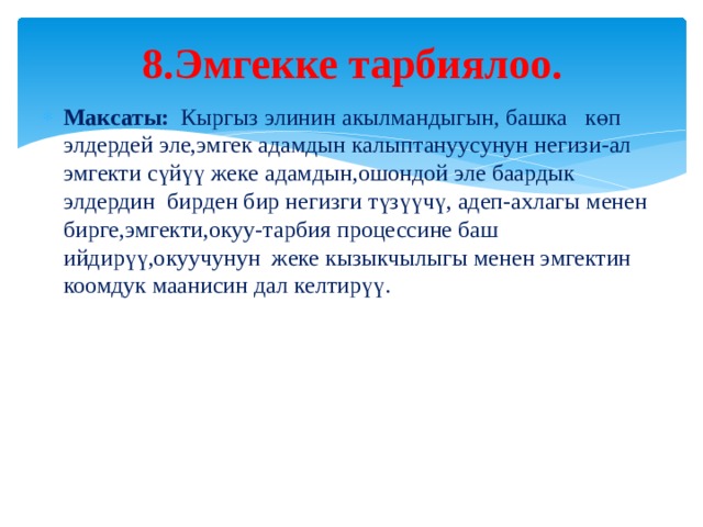 8.Эмгекке тарбиялоо.   Максаты: Кыргыз элинин акылмандыгын, башка көп элдердей эле,эмгек адамдын калыптануусунун негизи-ал эмгекти сүйүү жеке адамдын,ошондой эле баардык элдердин бирден бир негизги түзүүчү, адеп-ахлагы менен бирге,эмгекти,окуу-тарбия процессине баш ийдирүү,окуучунун жеке кызыкчылыгы менен эмгектин коомдук маанисин дал келтирүү. 