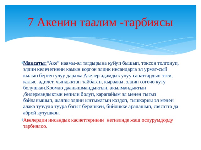 7 Акенин таалим -тарбиясы Максаты: “Аке” наамы-эл тагдырына куйуп бышып, токсон толгонуп, элдин келечегинин камын коргон элдик инсандарга эл урмат-сый кылып берген улуу даража.Акелер адамдык улуу сапаттардын ээси, калыс, адилет, чындыктан тайбаган, кыраакы, элдин озгочо куту болушкан.Коомдо даанышмандыктын, акылмандыктын ,билермандыктын кепили болуп, карапайым эл менен тыгыз байланышып, жалпы элдин ынтымагын коздоп, тышкаркы эл менен алака тузуудо туура багыт беришкен, бийликке аралашып, саясатта да аброй кутушкон. Акелердин инсандык касиеттеринин негизинде жаш оспурумдорду тарбиялоо. 